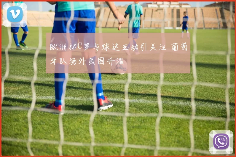 欧洲杯C罗与球迷互动引关注 葡萄牙队场外氛围升温