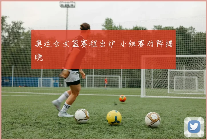 奥运会女篮赛程出炉 小组赛对阵揭晓