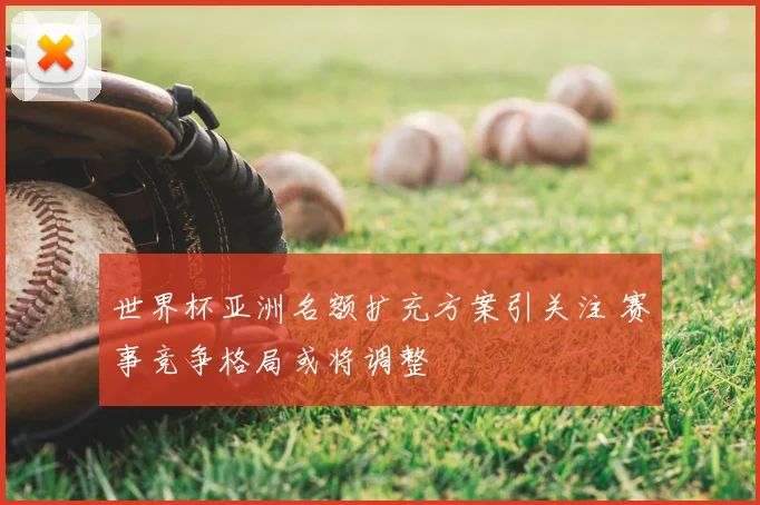 世界杯亚洲名额扩充方案引关注 赛事竞争格局或将调整