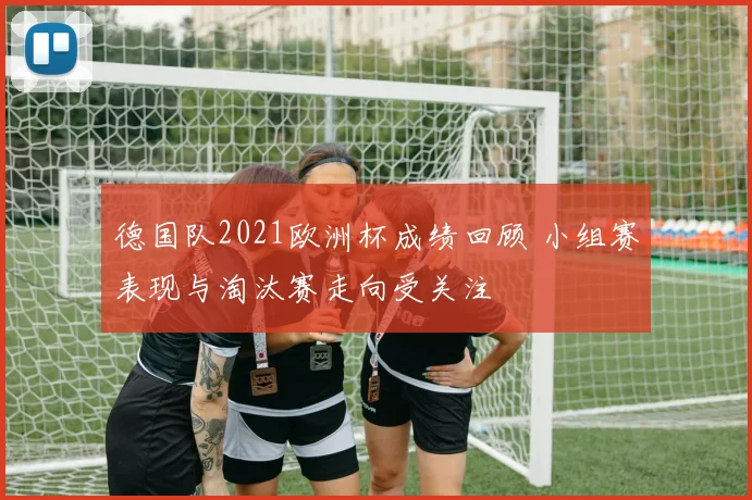 德国队2021欧洲杯成绩回顾 小组赛表现与淘汰赛走向受关注