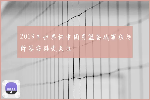 2019年世界杯中国男篮备战赛程与阵容安排受关注
