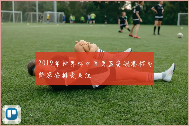 2019年世界杯中国男篮备战赛程与阵容安排受关注