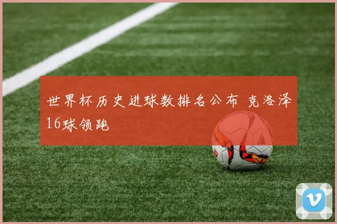 世界杯历史进球数排名公布 克洛泽16球领跑