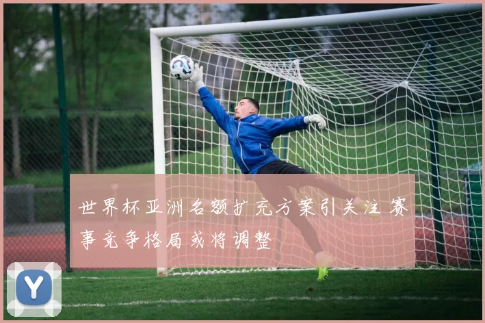 世界杯亚洲名额扩充方案引关注 赛事竞争格局或将调整