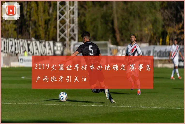 2019女篮世界杯举办地确定 赛事落户西班牙引关注